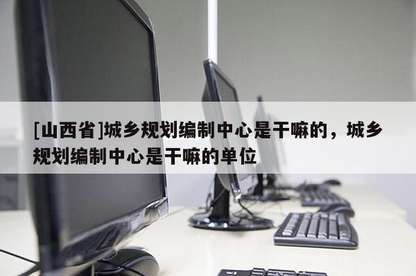 [山西省]城乡规划编制中心是干嘛的，城乡规划编制中心是干嘛的单位