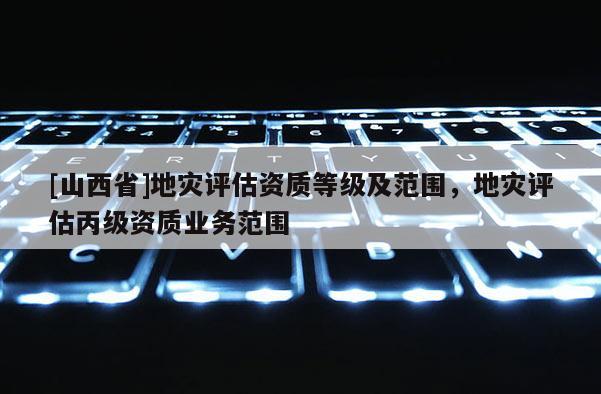 [山西省]地灾评估资质等级及范围，地灾评估丙级资质业务范围