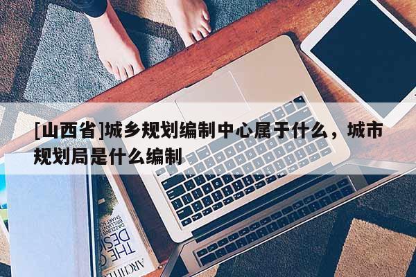 [山西省]城乡规划编制中心属于什么，城市规划局是什么编制