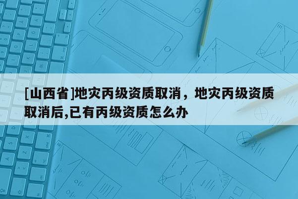 [山西省]地灾丙级资质取消，地灾丙级资质取消后,已有丙级资质怎么办