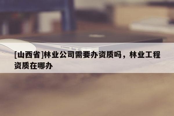 [山西省]林业公司需要办资质吗，林业工程资质在哪办
