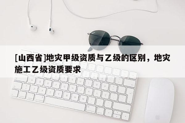 [山西省]地灾甲级资质与乙级的区别，地灾施工乙级资质要求