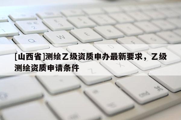 [山西省]测绘乙级资质申办最新要求，乙级测绘资质申请条件