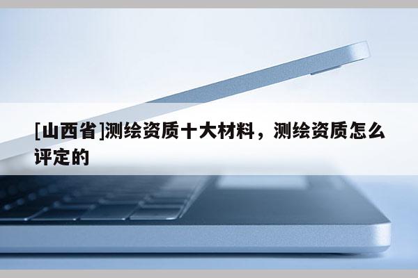 [山西省]测绘资质十大材料，测绘资质怎么评定的