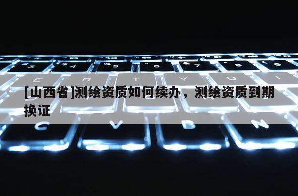 [山西省]测绘资质如何续办，测绘资质到期换证