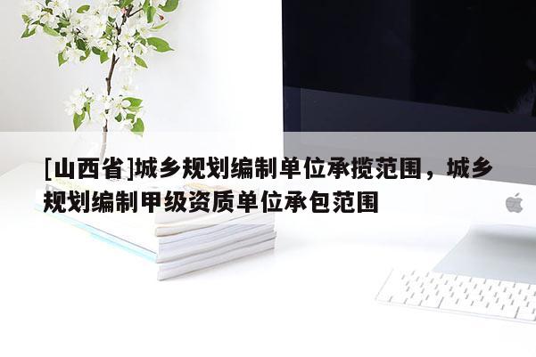 [山西省]城乡规划编制单位承揽范围，城乡规划编制甲级资质单位承包范围