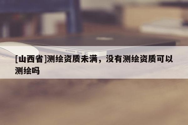 [山西省]测绘资质未满，没有测绘资质可以测绘吗