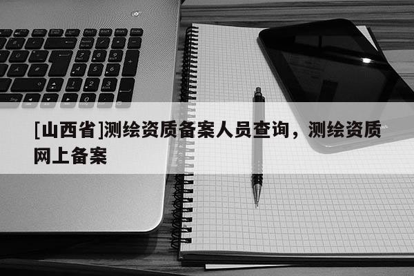 [山西省]测绘资质备案人员查询，测绘资质网上备案