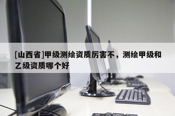 [山西省]甲级测绘资质厉害不，测绘甲级和乙级资质哪个好