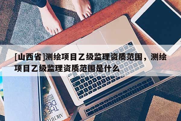 [山西省]测绘项目乙级监理资质范围，测绘项目乙级监理资质范围是什么