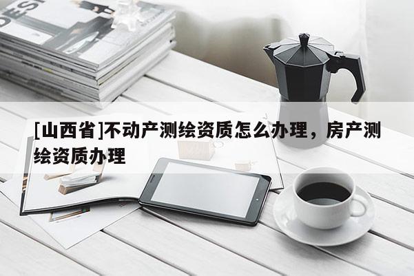 [山西省]不动产测绘资质怎么办理，房产测绘资质办理