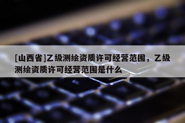 [山西省]乙级测绘资质许可经营范围，乙级测绘资质许可经营范围是什么