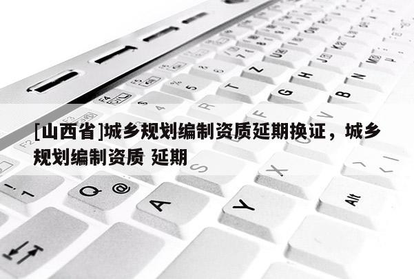 [山西省]城乡规划编制资质延期换证，城乡规划编制资质 延期