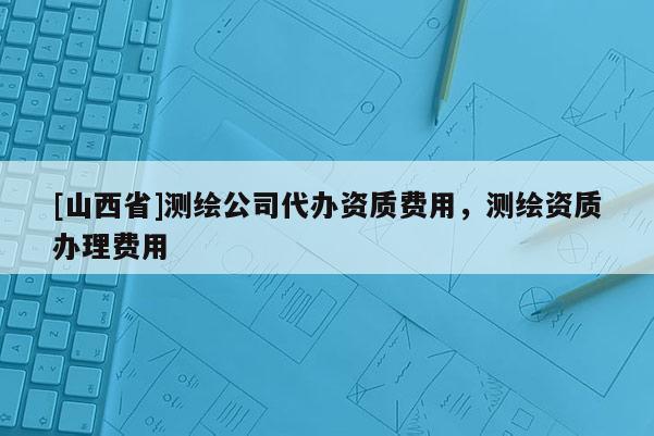 [山西省]测绘公司代办资质费用，测绘资质办理费用