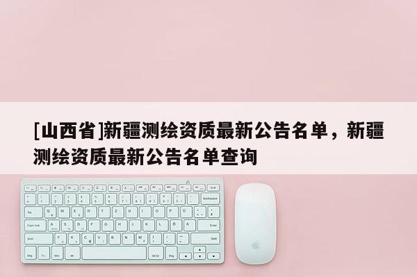 [山西省]新疆测绘资质最新公告名单，新疆测绘资质最新公告名单查询