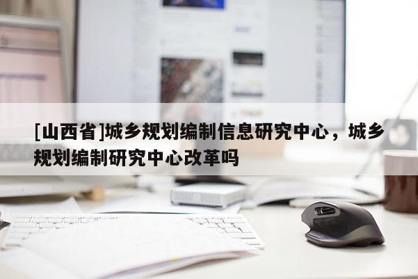[山西省]城乡规划编制信息研究中心，城乡规划编制研究中心改革吗