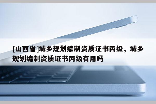 [山西省]城乡规划编制资质证书丙级，城乡规划编制资质证书丙级有用吗