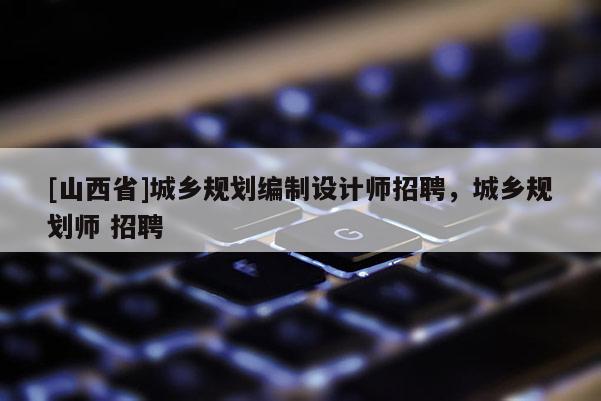 [山西省]城乡规划编制设计师招聘，城乡规划师 招聘