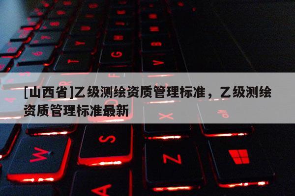 [山西省]乙级测绘资质管理标准，乙级测绘资质管理标准最新