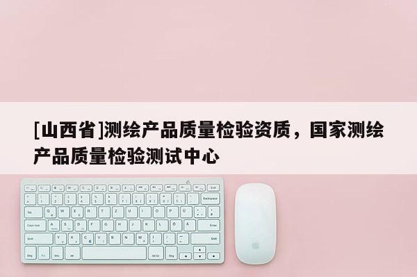 [山西省]测绘产品质量检验资质，国家测绘产品质量检验测试中心