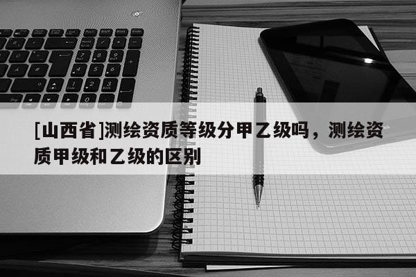 [山西省]测绘资质等级分甲乙级吗，测绘资质甲级和乙级的区别