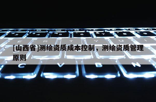 [山西省]测绘资质成本控制，测绘资质管理原则