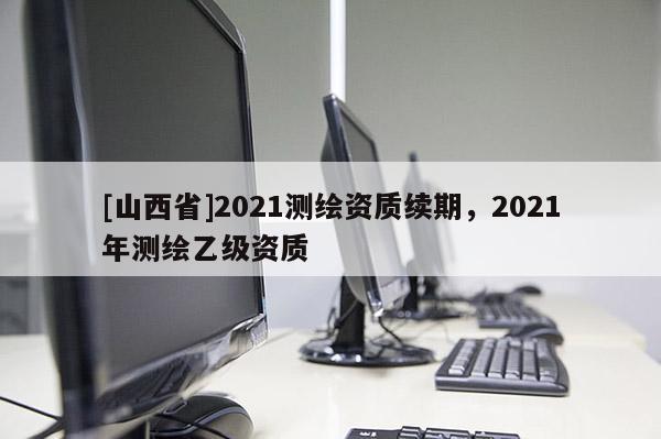 [山西省]2021测绘资质续期，2021年测绘乙级资质