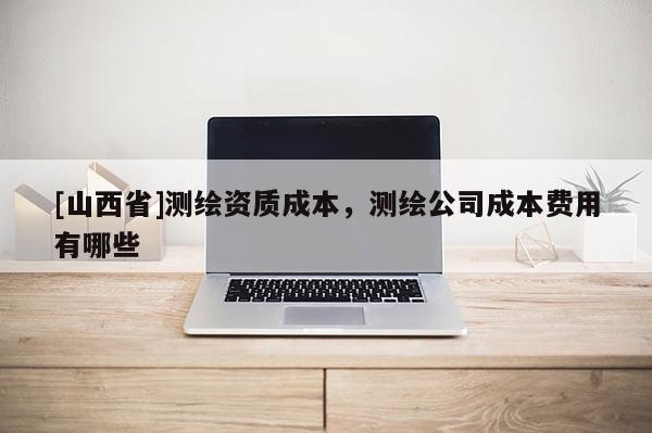 [山西省]测绘资质成本，测绘公司成本费用有哪些