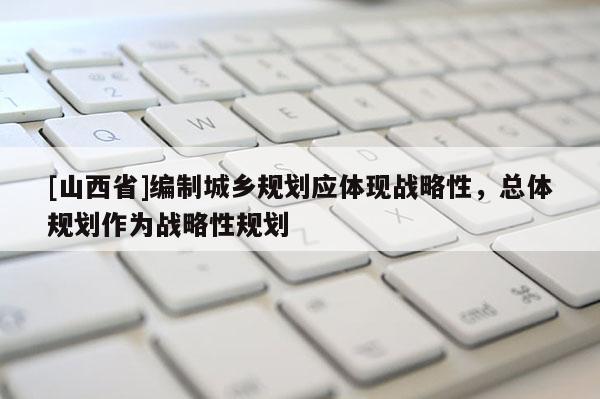 [山西省]编制城乡规划应体现战略性，总体规划作为战略性规划