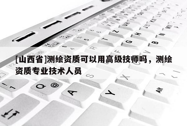 [山西省]测绘资质可以用高级技师吗，测绘资质专业技术人员