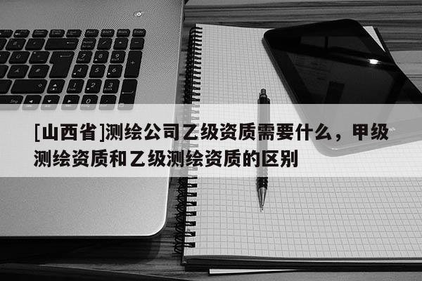 [山西省]测绘公司乙级资质需要什么，甲级测绘资质和乙级测绘资质的区别