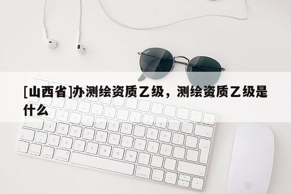 [山西省]办测绘资质乙级，测绘资质乙级是什么