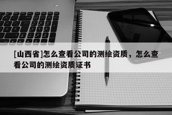 [山西省]怎么查看公司的测绘资质，怎么查看公司的测绘资质证书