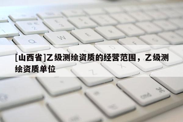 [山西省]乙级测绘资质的经营范围，乙级测绘资质单位