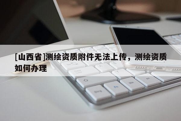 [山西省]测绘资质附件无法上传，测绘资质如何办理