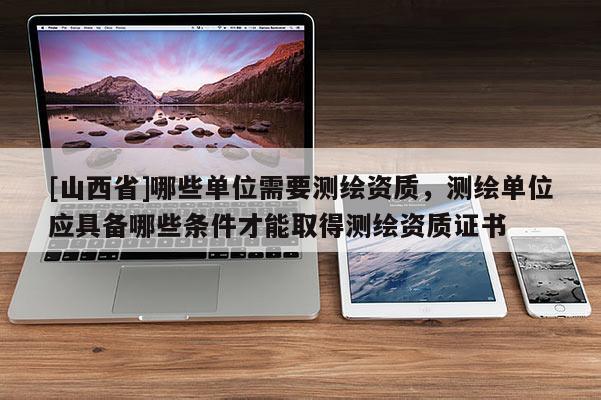 [山西省]哪些单位需要测绘资质，测绘单位应具备哪些条件才能取得测绘资质证书
