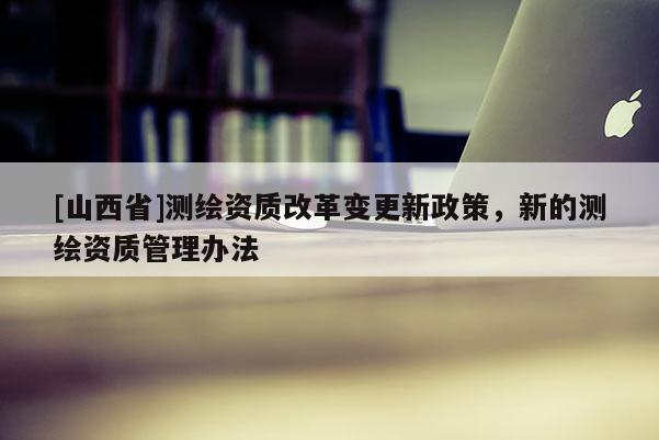 [山西省]测绘资质改革变更新政策，新的测绘资质管理办法
