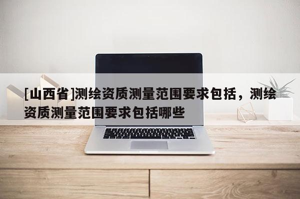 [山西省]测绘资质测量范围要求包括，测绘资质测量范围要求包括哪些