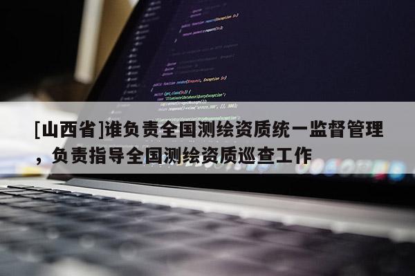 [山西省]谁负责全国测绘资质统一监督管理，负责指导全国测绘资质巡查工作