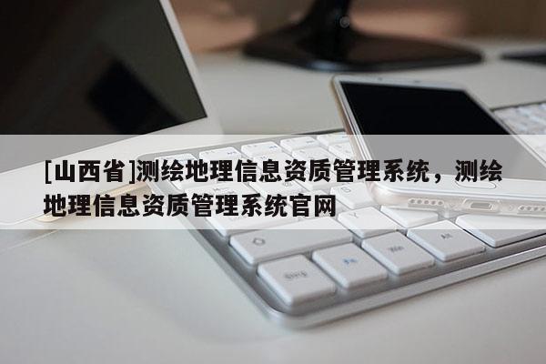 [山西省]测绘地理信息资质管理系统，测绘地理信息资质管理系统官网
