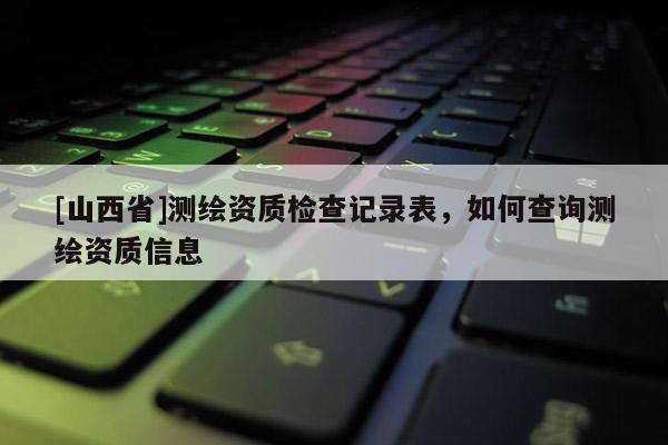 [山西省]测绘资质检查记录表，如何查询测绘资质信息