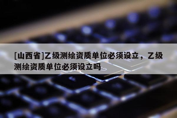 [山西省]乙级测绘资质单位必须设立，乙级测绘资质单位必须设立吗