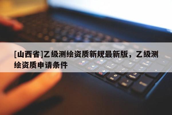[山西省]乙级测绘资质新规最新版，乙级测绘资质申请条件