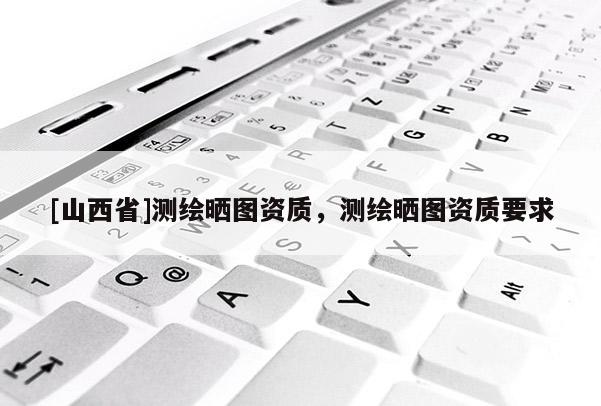 [山西省]测绘晒图资质，测绘晒图资质要求