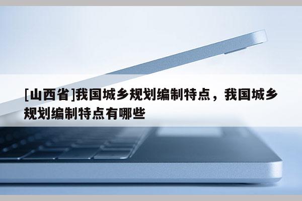[山西省]我国城乡规划编制特点，我国城乡规划编制特点有哪些