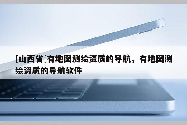 [山西省]有地图测绘资质的导航，有地图测绘资质的导航软件