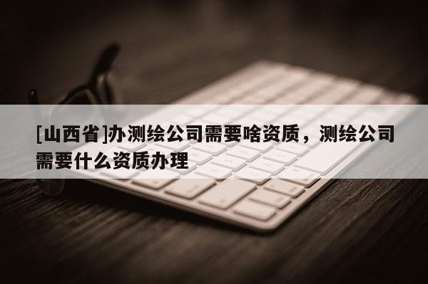 [山西省]办测绘公司需要啥资质，测绘公司需要什么资质办理