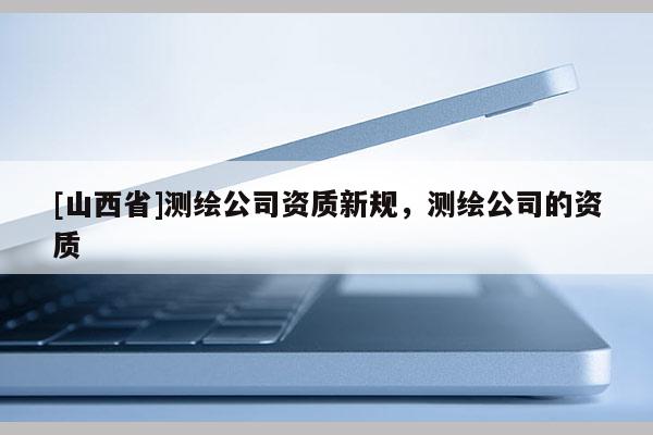 [山西省]测绘公司资质新规，测绘公司的资质
