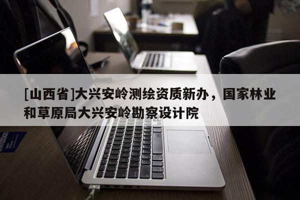 [山西省]大兴安岭测绘资质新办，国家林业和草原局大兴安岭勘察设计院