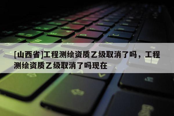 [山西省]工程测绘资质乙级取消了吗，工程测绘资质乙级取消了吗现在